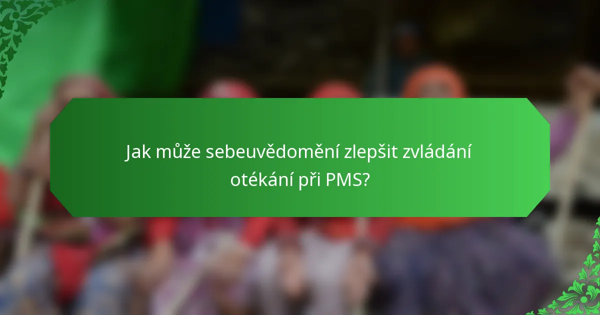 Jak může sebeuvědomění zlepšit zvládání otékání při PMS?